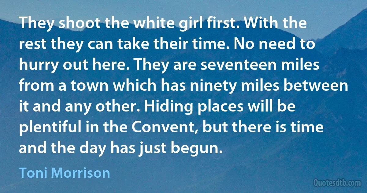 They shoot the white girl first. With the rest they can take their time. No need to hurry out here. They are seventeen miles from a town which has ninety miles between it and any other. Hiding places will be plentiful in the Convent, but there is time and the day has just begun. (Toni Morrison)