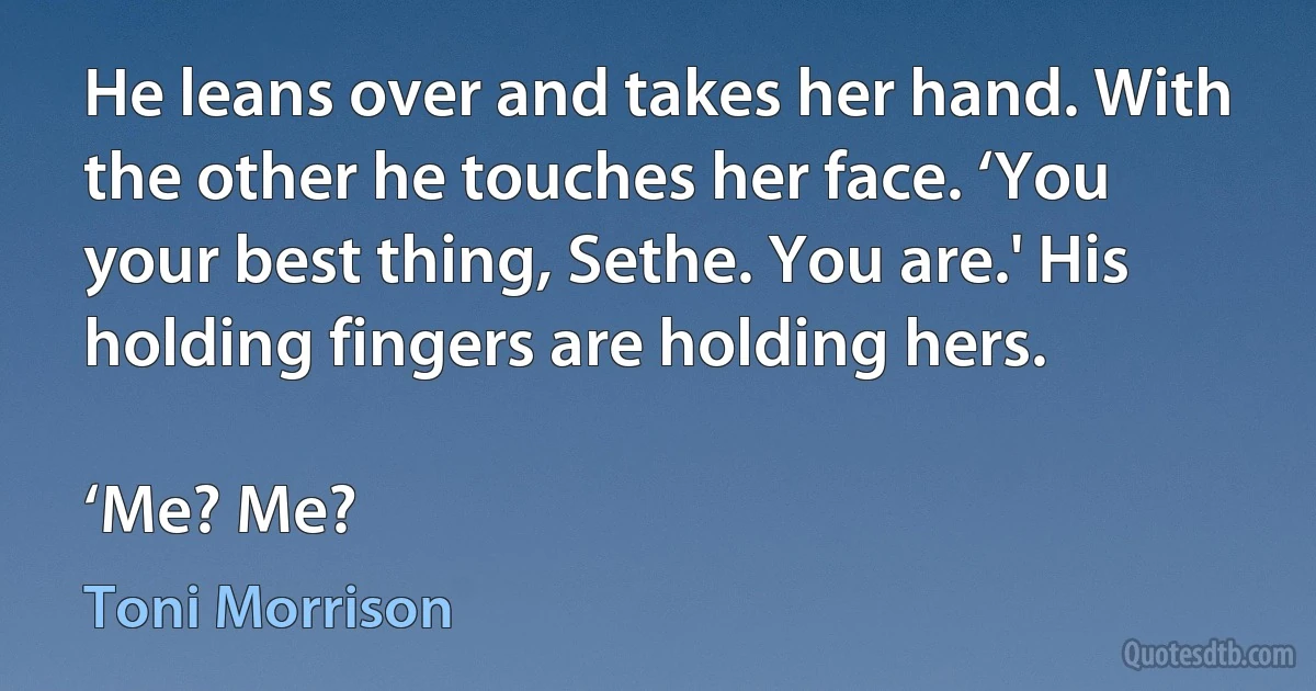 He leans over and takes her hand. With the other he touches her face. ‘You your best thing, Sethe. You are.' His holding fingers are holding hers.

‘Me? Me? (Toni Morrison)