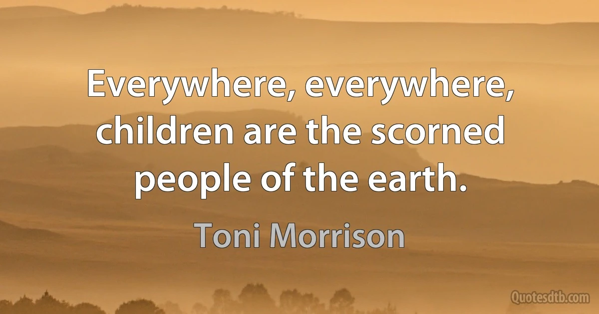 Everywhere, everywhere, children are the scorned people of the earth. (Toni Morrison)