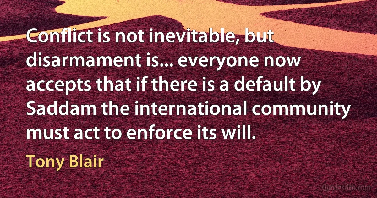 Conflict is not inevitable, but disarmament is... everyone now accepts that if there is a default by Saddam the international community must act to enforce its will. (Tony Blair)