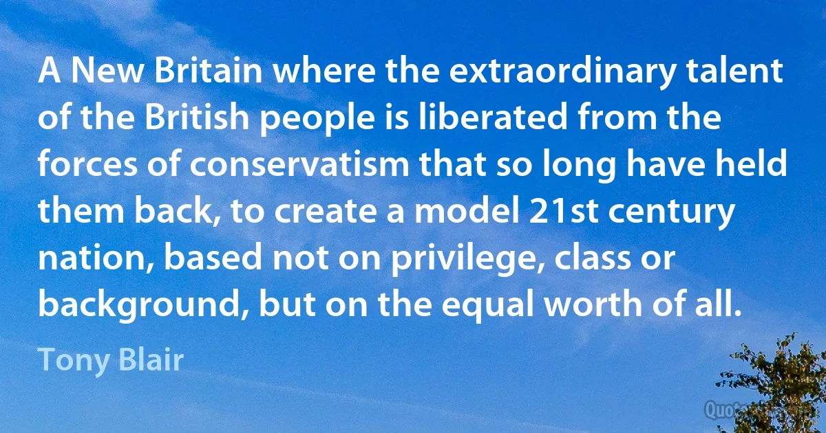 A New Britain where the extraordinary talent of the British people is liberated from the forces of conservatism that so long have held them back, to create a model 21st century nation, based not on privilege, class or background, but on the equal worth of all. (Tony Blair)