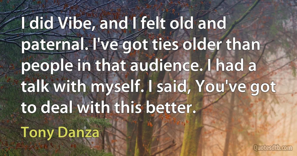 I did Vibe, and I felt old and paternal. I've got ties older than people in that audience. I had a talk with myself. I said, You've got to deal with this better. (Tony Danza)