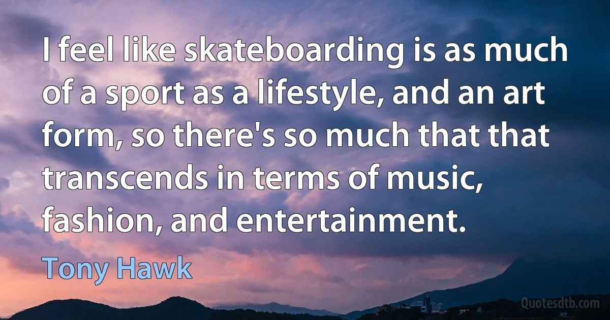 I feel like skateboarding is as much of a sport as a lifestyle, and an art form, so there's so much that that transcends in terms of music, fashion, and entertainment. (Tony Hawk)