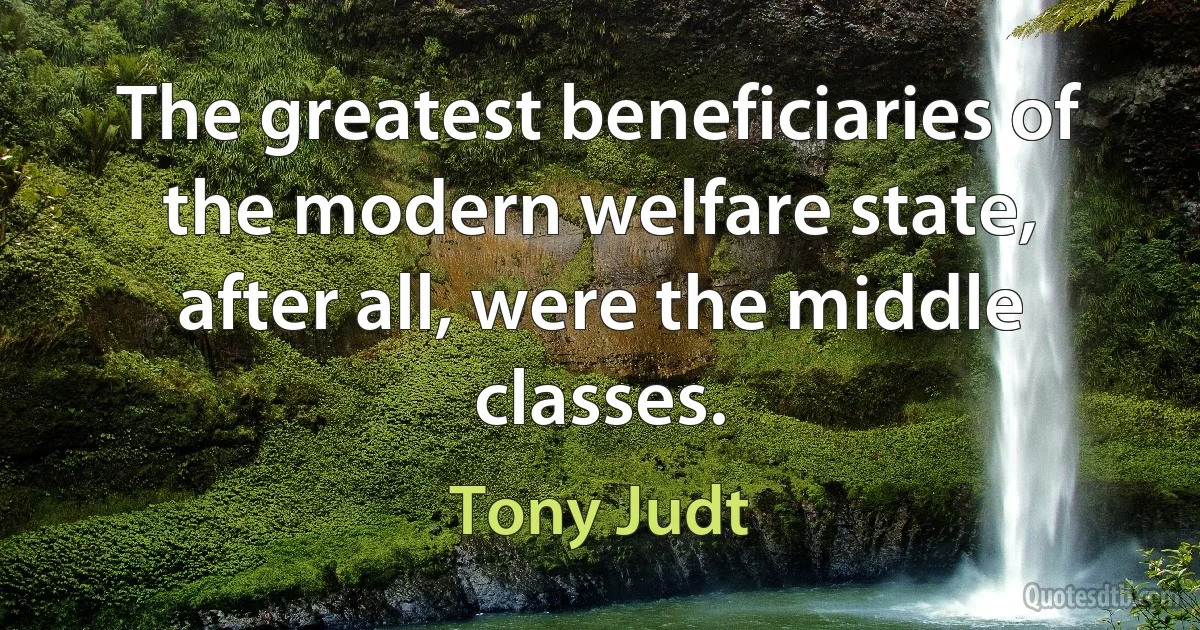 The greatest beneficiaries of the modern welfare state, after all, were the middle classes. (Tony Judt)