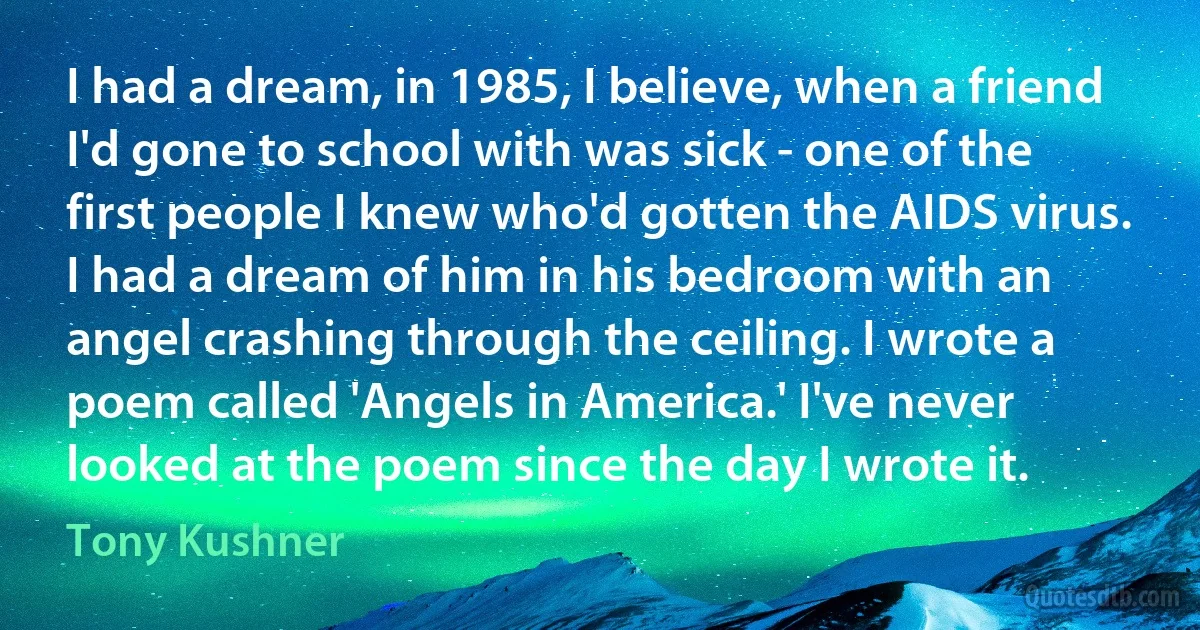 I had a dream, in 1985, I believe, when a friend I'd gone to school with was sick - one of the first people I knew who'd gotten the AIDS virus. I had a dream of him in his bedroom with an angel crashing through the ceiling. I wrote a poem called 'Angels in America.' I've never looked at the poem since the day I wrote it. (Tony Kushner)