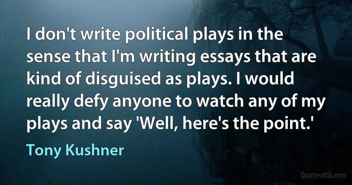 I don't write political plays in the sense that I'm writing essays that are kind of disguised as plays. I would really defy anyone to watch any of my plays and say 'Well, here's the point.' (Tony Kushner)