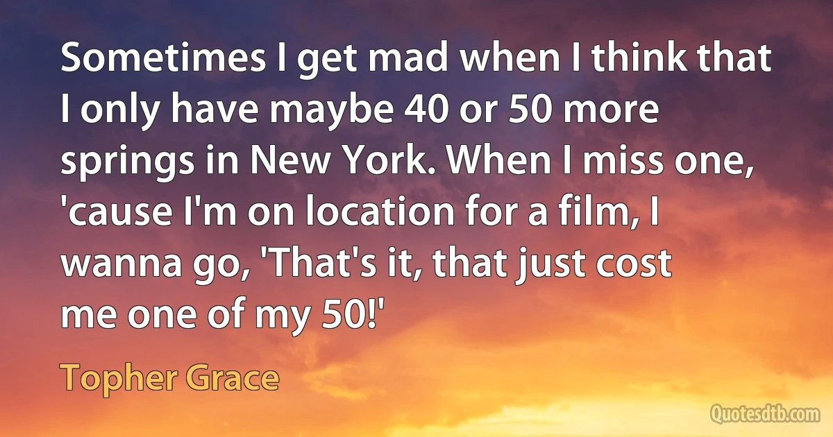 Sometimes I get mad when I think that I only have maybe 40 or 50 more springs in New York. When I miss one, 'cause I'm on location for a film, I wanna go, 'That's it, that just cost me one of my 50!' (Topher Grace)