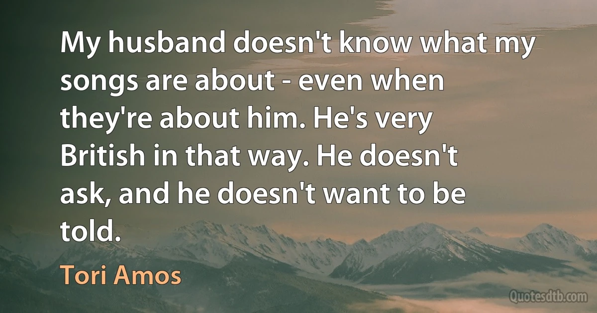 My husband doesn't know what my songs are about - even when they're about him. He's very British in that way. He doesn't ask, and he doesn't want to be told. (Tori Amos)