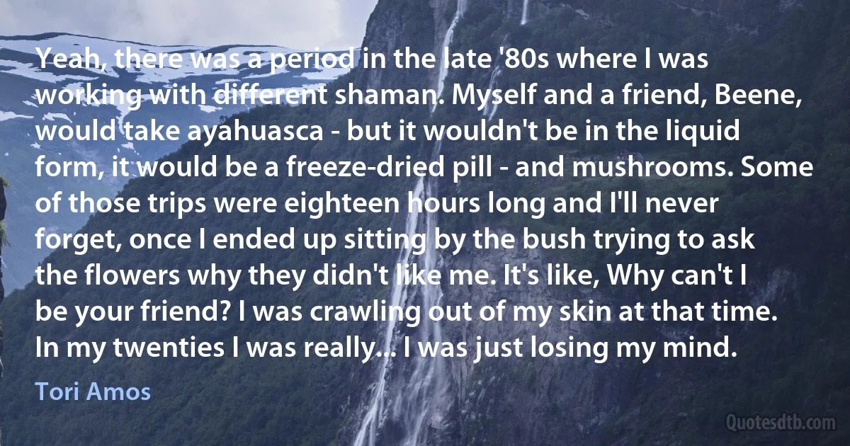 Yeah, there was a period in the late '80s where I was working with different shaman. Myself and a friend, Beene, would take ayahuasca - but it wouldn't be in the liquid form, it would be a freeze-dried pill - and mushrooms. Some of those trips were eighteen hours long and I'll never forget, once I ended up sitting by the bush trying to ask the flowers why they didn't like me. It's like, Why can't I be your friend? I was crawling out of my skin at that time. In my twenties I was really... I was just losing my mind. (Tori Amos)