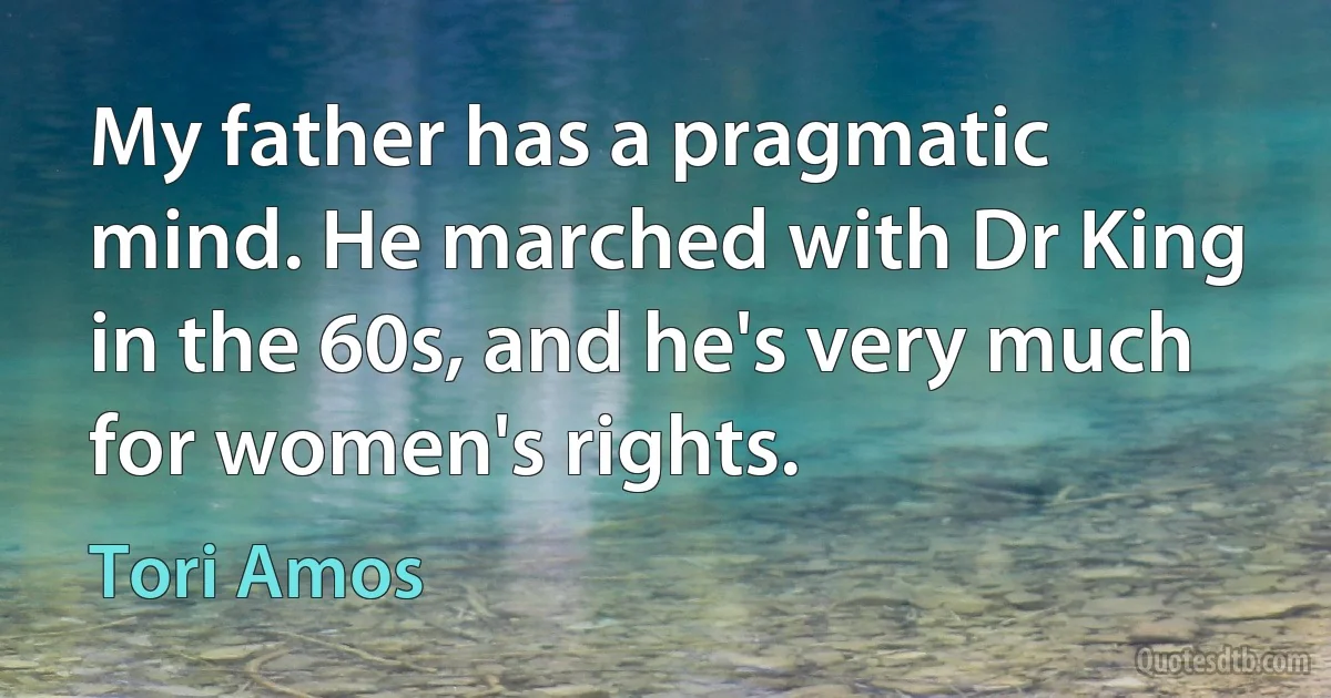 My father has a pragmatic mind. He marched with Dr King in the 60s, and he's very much for women's rights. (Tori Amos)