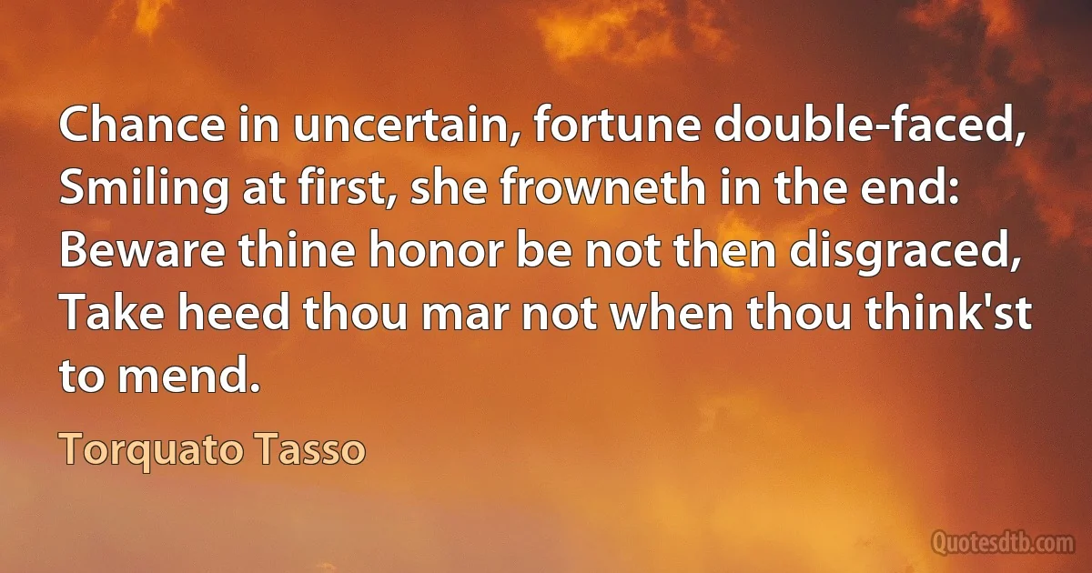 Chance in uncertain, fortune double-faced,
Smiling at first, she frowneth in the end:
Beware thine honor be not then disgraced,
Take heed thou mar not when thou think'st to mend. (Torquato Tasso)