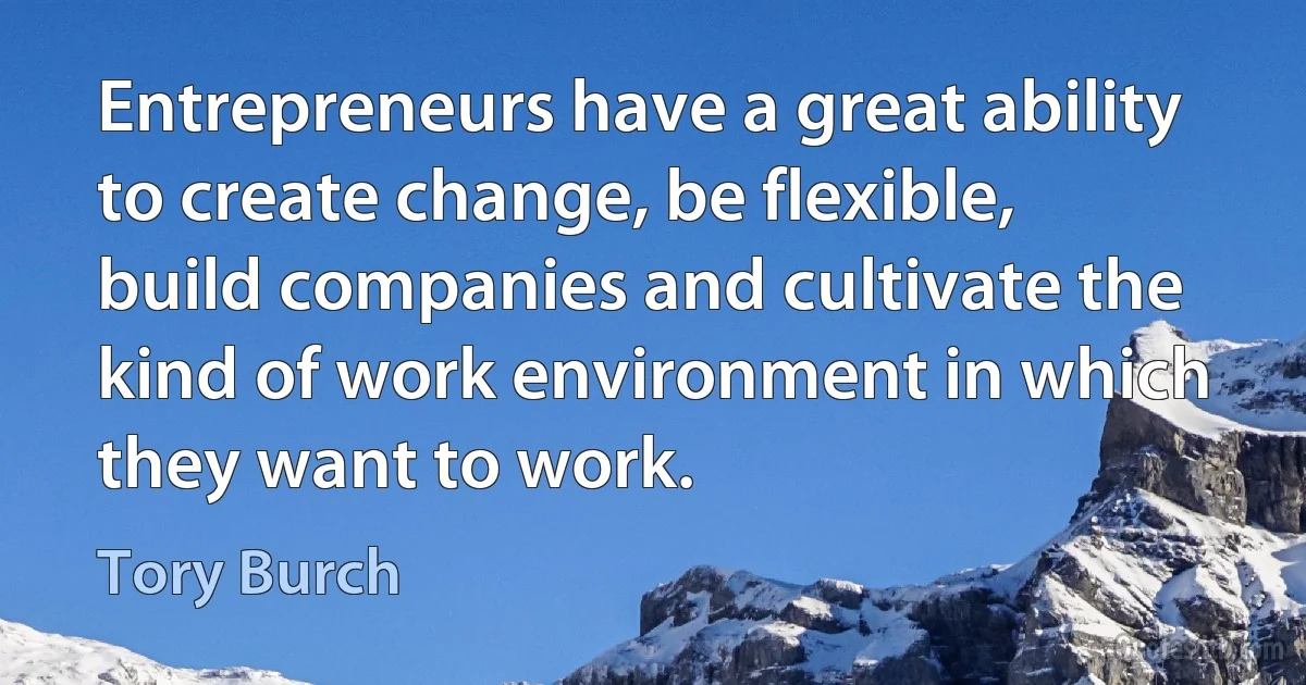 Entrepreneurs have a great ability to create change, be flexible, build companies and cultivate the kind of work environment in which they want to work. (Tory Burch)