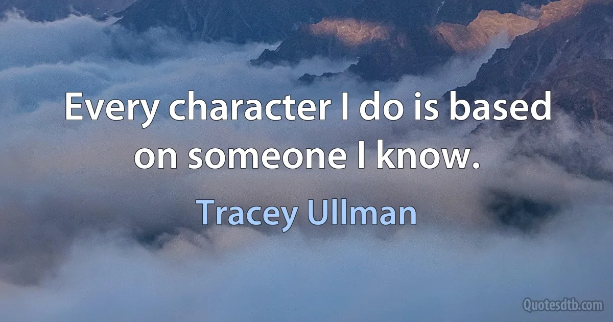 Every character I do is based on someone I know. (Tracey Ullman)