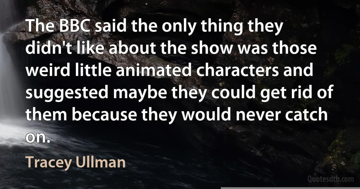 The BBC said the only thing they didn't like about the show was those weird little animated characters and suggested maybe they could get rid of them because they would never catch on. (Tracey Ullman)