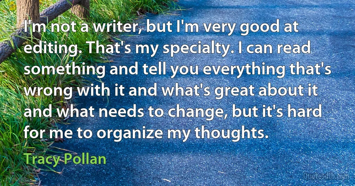 I'm not a writer, but I'm very good at editing. That's my specialty. I can read something and tell you everything that's wrong with it and what's great about it and what needs to change, but it's hard for me to organize my thoughts. (Tracy Pollan)