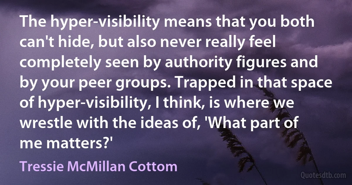 The hyper-visibility means that you both can't hide, but also never really feel completely seen by authority figures and by your peer groups. Trapped in that space of hyper-visibility, I think, is where we wrestle with the ideas of, 'What part of me matters?' (Tressie McMillan Cottom)