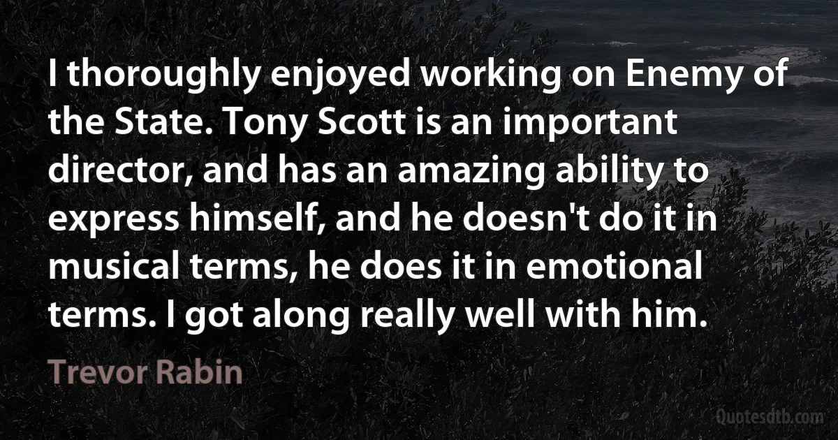 I thoroughly enjoyed working on Enemy of the State. Tony Scott is an important director, and has an amazing ability to express himself, and he doesn't do it in musical terms, he does it in emotional terms. I got along really well with him. (Trevor Rabin)