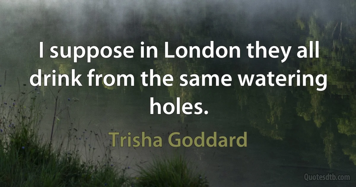 I suppose in London they all drink from the same watering holes. (Trisha Goddard)