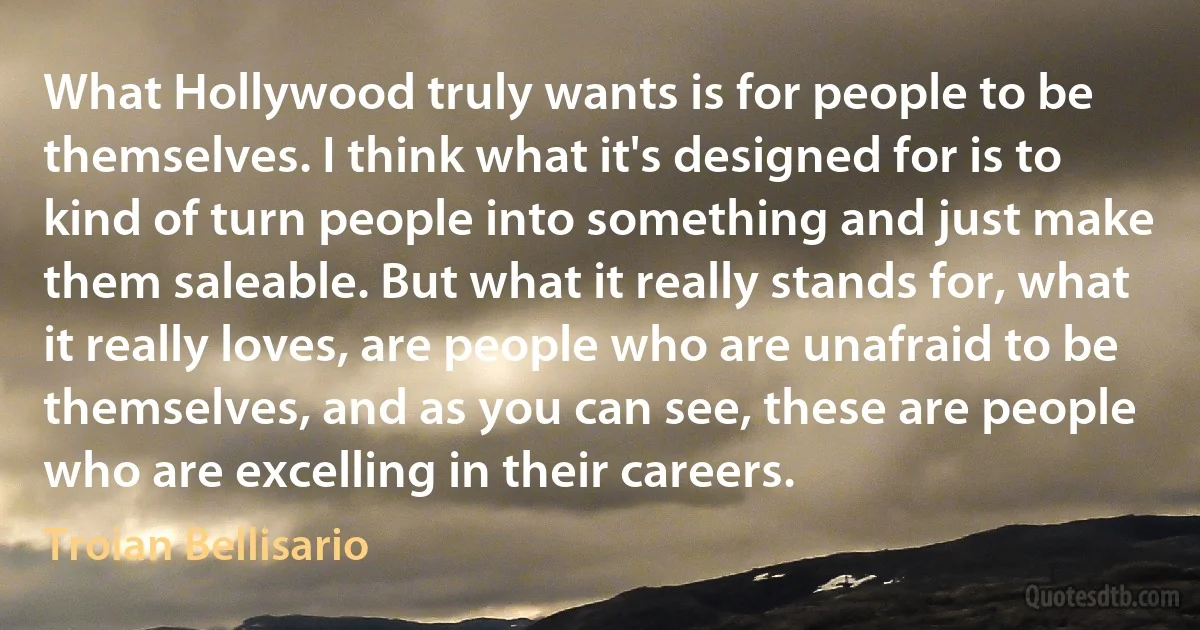 What Hollywood truly wants is for people to be themselves. I think what it's designed for is to kind of turn people into something and just make them saleable. But what it really stands for, what it really loves, are people who are unafraid to be themselves, and as you can see, these are people who are excelling in their careers. (Troian Bellisario)