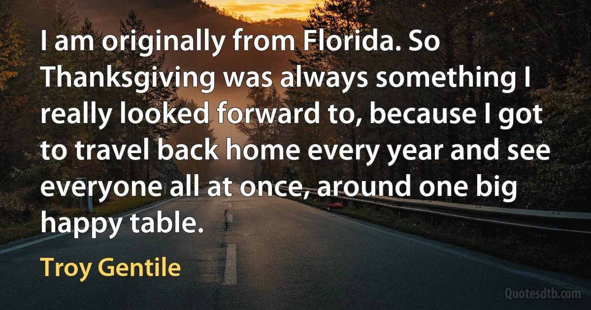 I am originally from Florida. So Thanksgiving was always something I really looked forward to, because I got to travel back home every year and see everyone all at once, around one big happy table. (Troy Gentile)