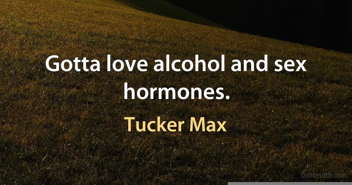 Gotta love alcohol and sex hormones. (Tucker Max)