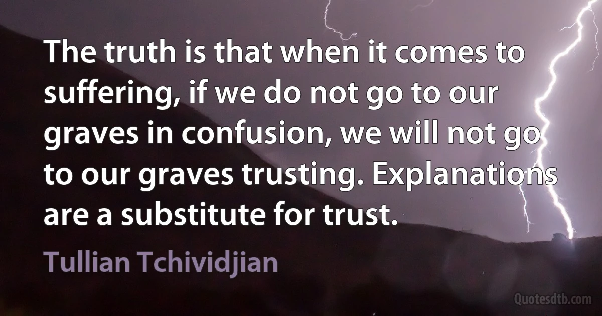 The truth is that when it comes to suffering, if we do not go to our graves in confusion, we will not go to our graves trusting. Explanations are a substitute for trust. (Tullian Tchividjian)