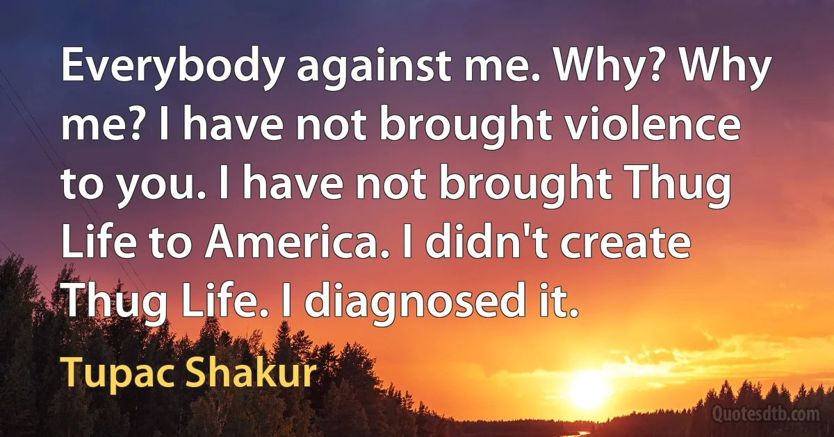 Everybody against me. Why? Why me? I have not brought violence to you. I have not brought Thug Life to America. I didn't create Thug Life. I diagnosed it. (Tupac Shakur)