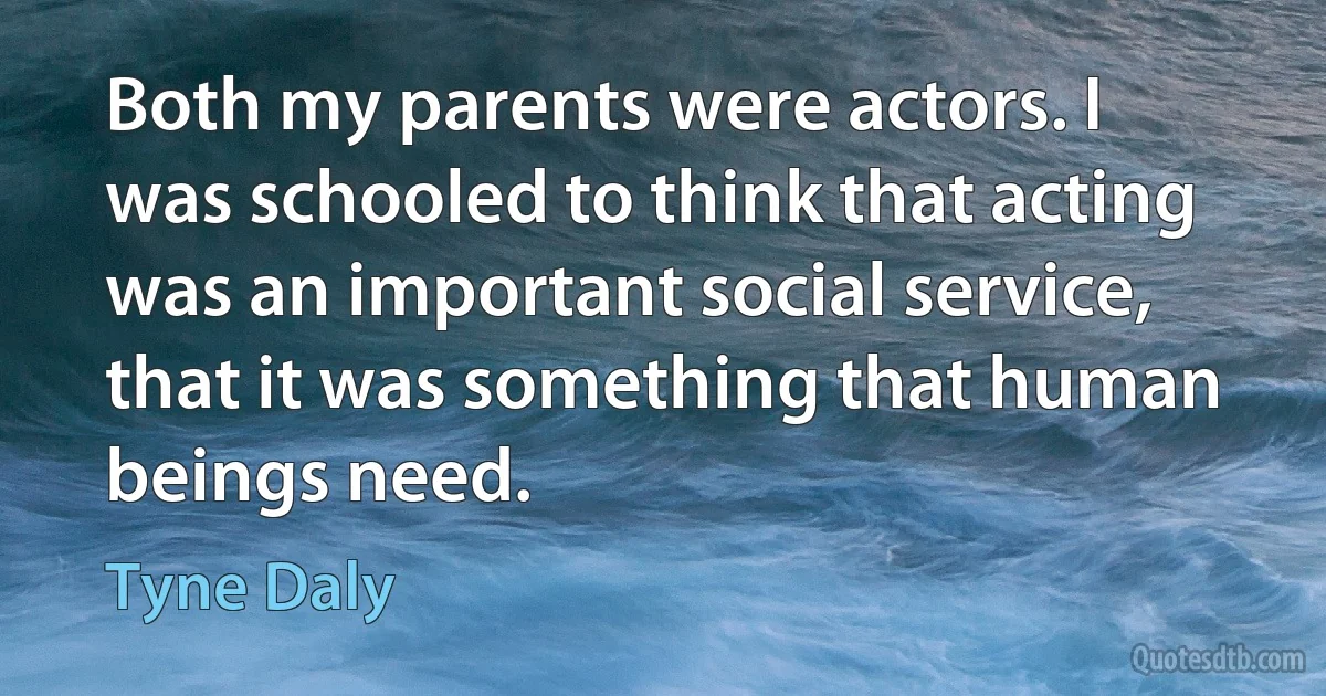 Both my parents were actors. I was schooled to think that acting was an important social service, that it was something that human beings need. (Tyne Daly)