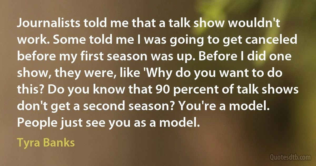 Journalists told me that a talk show wouldn't work. Some told me I was going to get canceled before my first season was up. Before I did one show, they were, like 'Why do you want to do this? Do you know that 90 percent of talk shows don't get a second season? You're a model. People just see you as a model. (Tyra Banks)