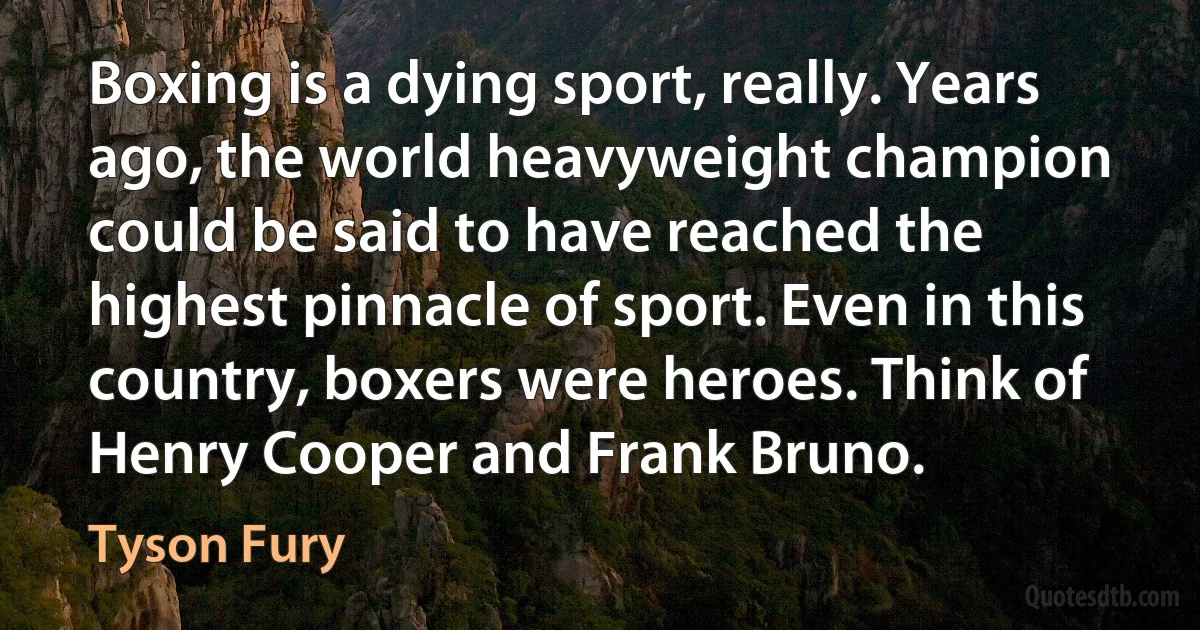 Boxing is a dying sport, really. Years ago, the world heavyweight champion could be said to have reached the highest pinnacle of sport. Even in this country, boxers were heroes. Think of Henry Cooper and Frank Bruno. (Tyson Fury)