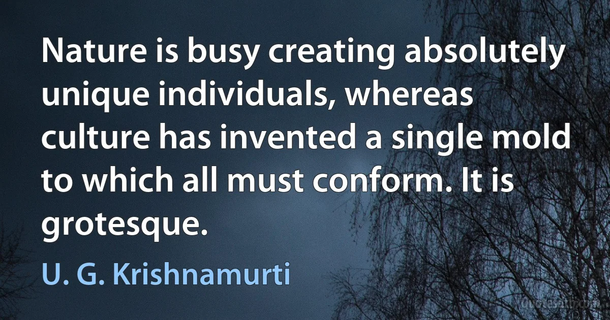 Nature is busy creating absolutely unique individuals, whereas culture has invented a single mold to which all must conform. It is grotesque. (U. G. Krishnamurti)