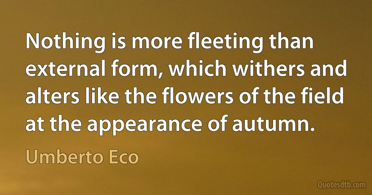 Nothing is more fleeting than external form, which withers and alters like the flowers of the field at the appearance of autumn. (Umberto Eco)