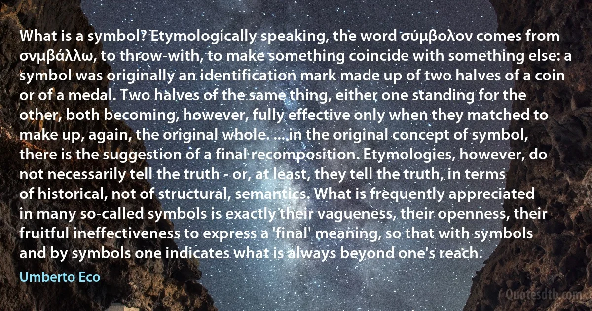 What is a symbol? Etymologically speaking, the word σύμβολον comes from σνμβάλλω, to throw-with, to make something coincide with something else: a symbol was originally an identification mark made up of two halves of a coin or of a medal. Two halves of the same thing, either one standing for the other, both becoming, however, fully effective only when they matched to make up, again, the original whole. ... in the original concept of symbol, there is the suggestion of a final recomposition. Etymologies, however, do not necessarily tell the truth - or, at least, they tell the truth, in terms of historical, not of structural, semantics. What is frequently appreciated in many so-called symbols is exactly their vagueness, their openness, their fruitful ineffectiveness to express a 'final' meaning, so that with symbols and by symbols one indicates what is always beyond one's reach. (Umberto Eco)