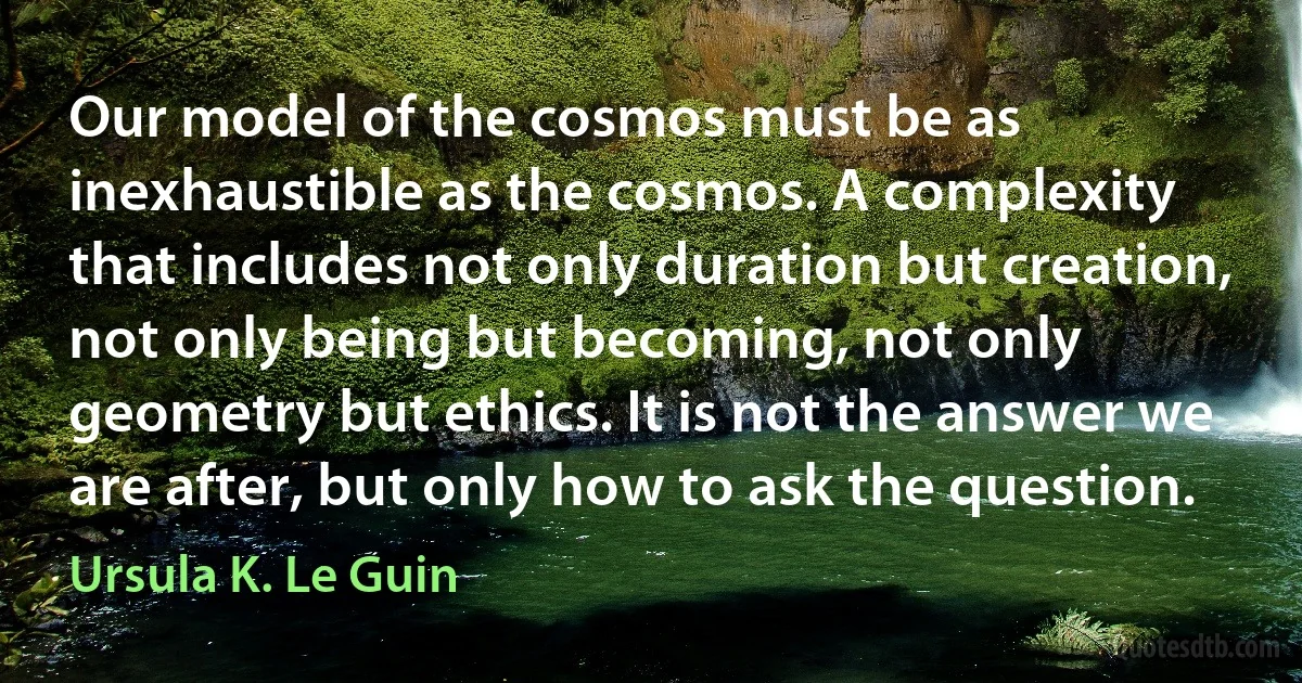 Our model of the cosmos must be as inexhaustible as the cosmos. A complexity that includes not only duration but creation, not only being but becoming, not only geometry but ethics. It is not the answer we are after, but only how to ask the question. (Ursula K. Le Guin)