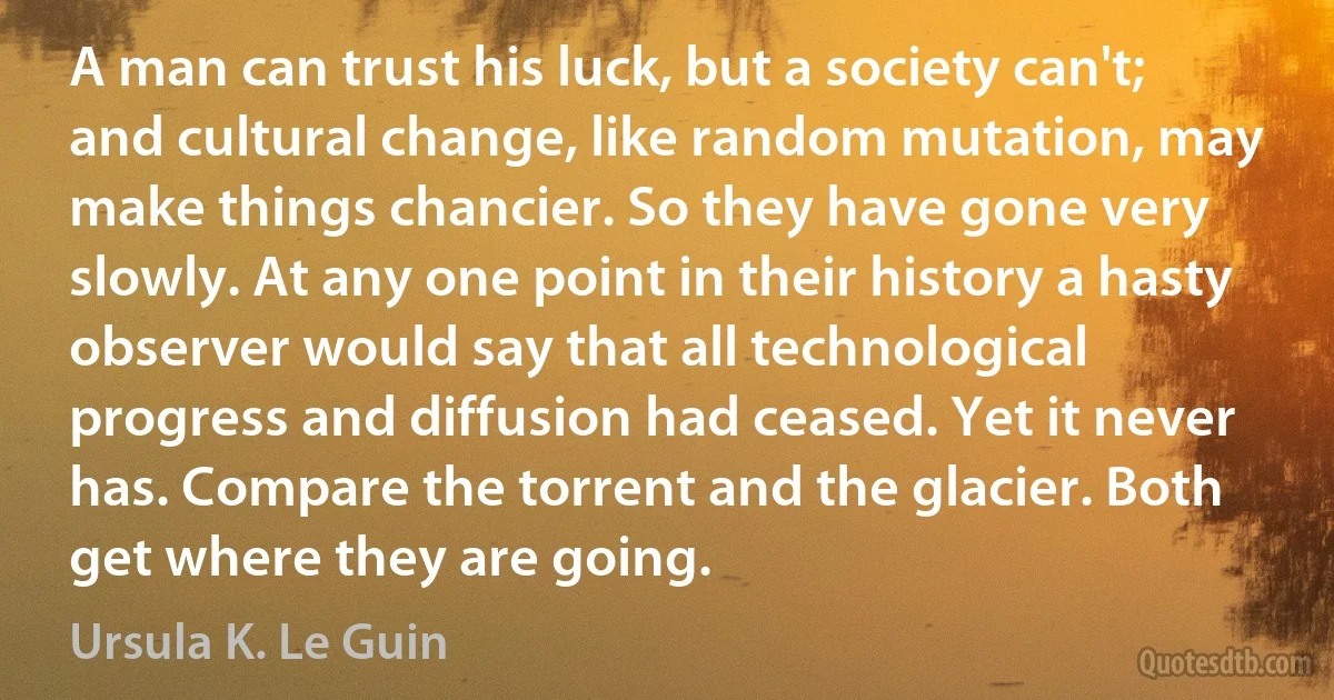 A man can trust his luck, but a society can't; and cultural change, like random mutation, may make things chancier. So they have gone very slowly. At any one point in their history a hasty observer would say that all technological progress and diffusion had ceased. Yet it never has. Compare the torrent and the glacier. Both get where they are going. (Ursula K. Le Guin)