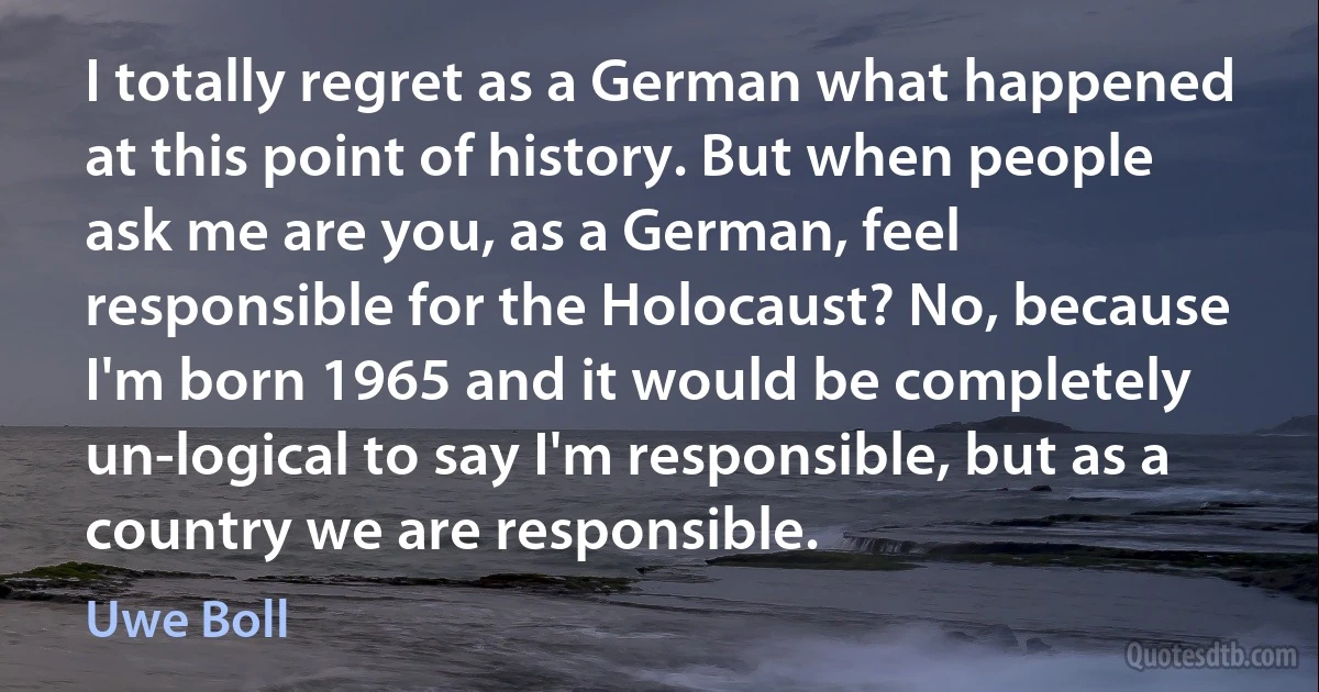 I totally regret as a German what happened at this point of history. But when people ask me are you, as a German, feel responsible for the Holocaust? No, because I'm born 1965 and it would be completely un-logical to say I'm responsible, but as a country we are responsible. (Uwe Boll)