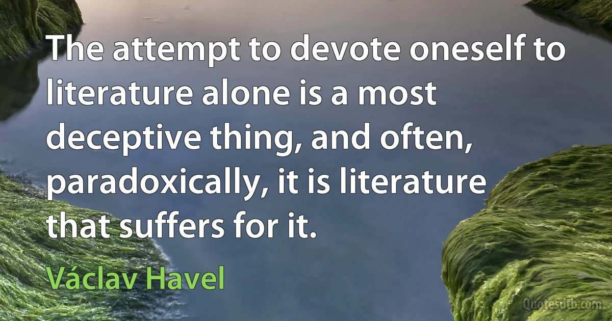 The attempt to devote oneself to literature alone is a most deceptive thing, and often, paradoxically, it is literature that suffers for it. (Václav Havel)