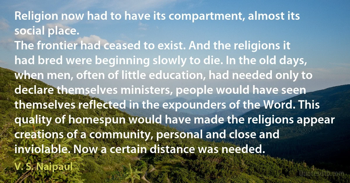 Religion now had to have its compartment, almost its social place.
The frontier had ceased to exist. And the religions it had bred were beginning slowly to die. In the old days, when men, often of little education, had needed only to declare themselves ministers, people would have seen themselves reflected in the expounders of the Word. This quality of homespun would have made the religions appear creations of a community, personal and close and inviolable. Now a certain distance was needed. (V. S. Naipaul)