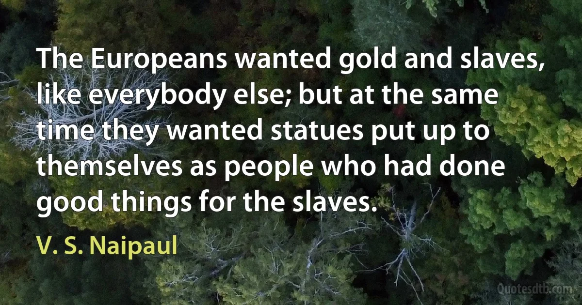 The Europeans wanted gold and slaves, like everybody else; but at the same time they wanted statues put up to themselves as people who had done good things for the slaves. (V. S. Naipaul)