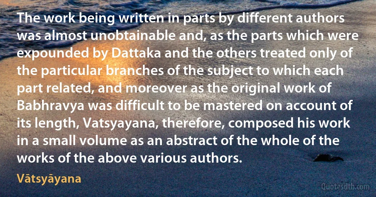 The work being written in parts by different authors was almost unobtainable and, as the parts which were expounded by Dattaka and the others treated only of the particular branches of the subject to which each part related, and moreover as the original work of Babhravya was difficult to be mastered on account of its length, Vatsyayana, therefore, composed his work in a small volume as an abstract of the whole of the works of the above various authors. (Vātsyāyana)