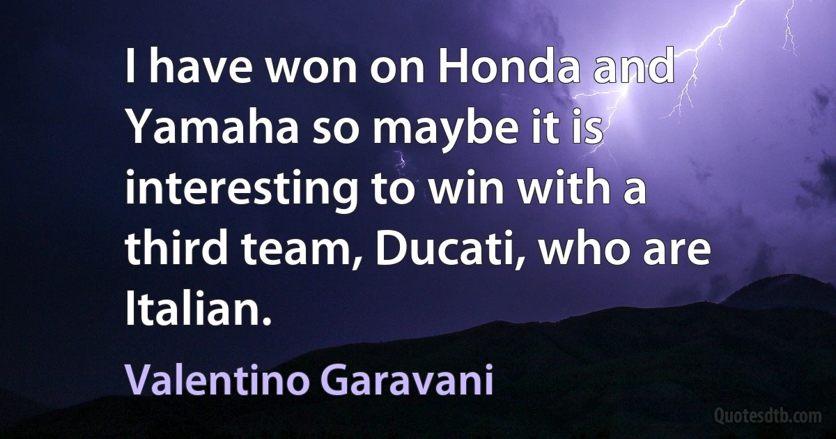 I have won on Honda and Yamaha so maybe it is interesting to win with a third team, Ducati, who are Italian. (Valentino Garavani)