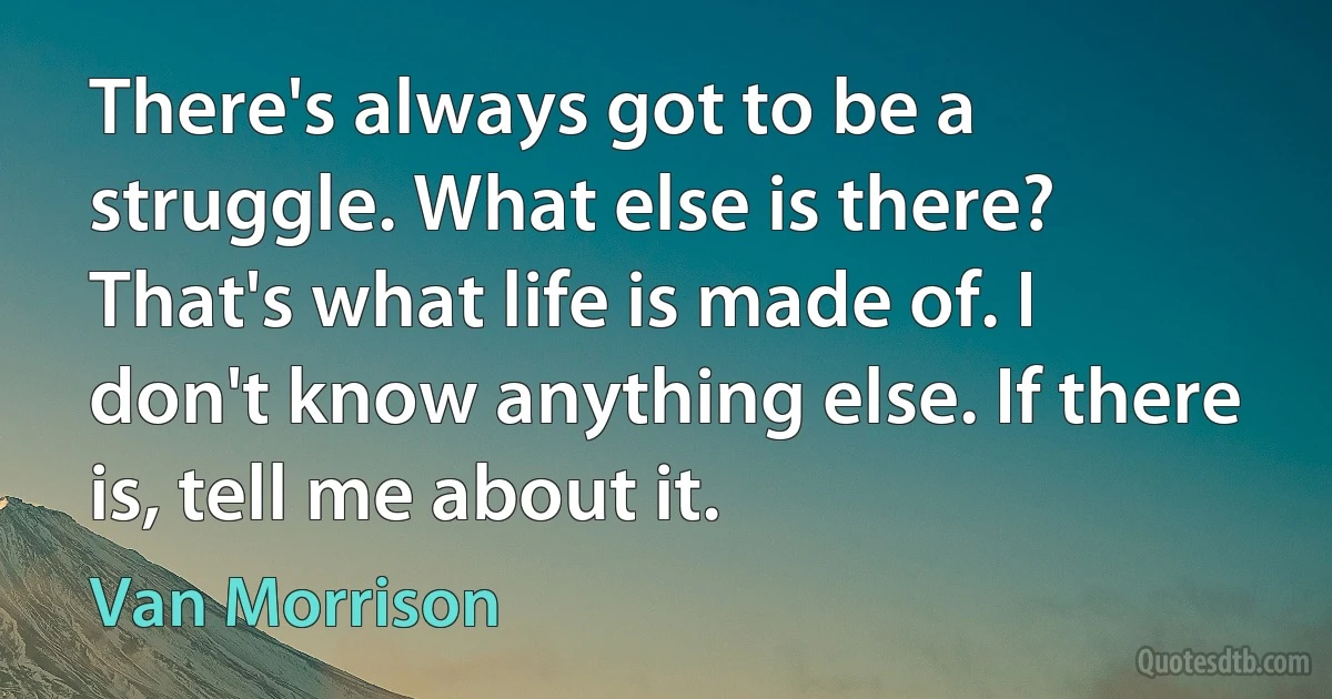 There's always got to be a struggle. What else is there? That's what life is made of. I don't know anything else. If there is, tell me about it. (Van Morrison)