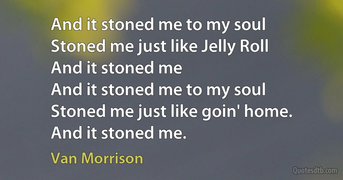 And it stoned me to my soul
Stoned me just like Jelly Roll
And it stoned me
And it stoned me to my soul
Stoned me just like goin' home.
And it stoned me. (Van Morrison)