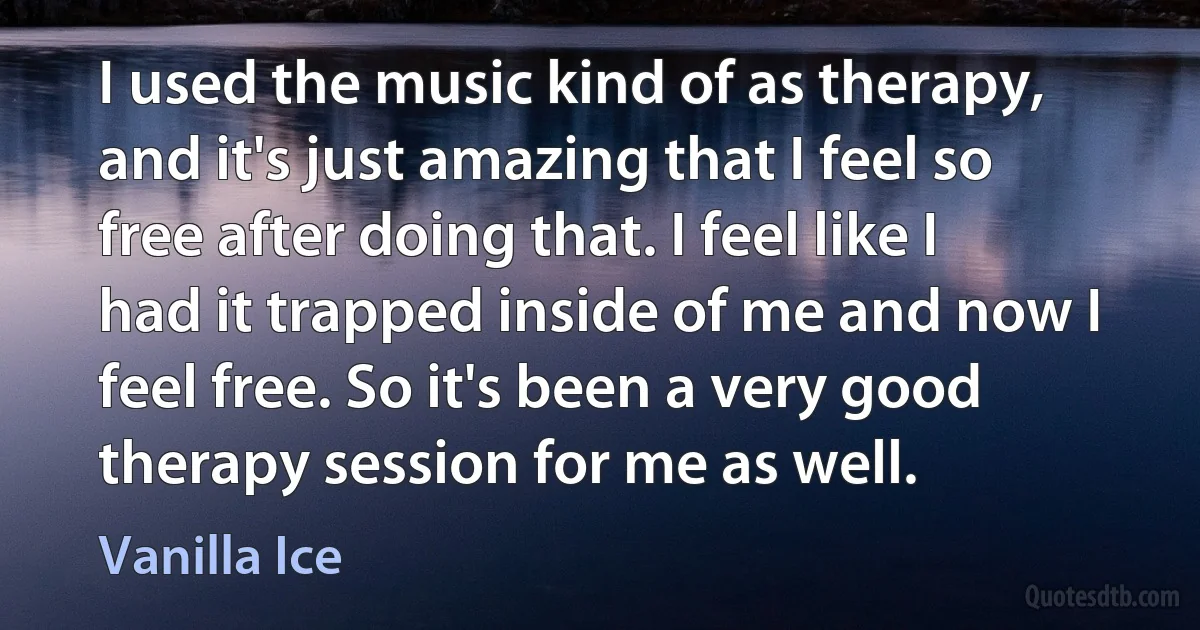 I used the music kind of as therapy, and it's just amazing that I feel so free after doing that. I feel like I had it trapped inside of me and now I feel free. So it's been a very good therapy session for me as well. (Vanilla Ice)