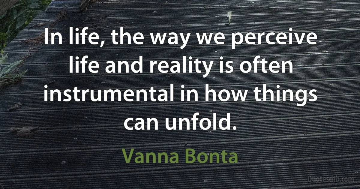 In life, the way we perceive life and reality is often instrumental in how things can unfold. (Vanna Bonta)