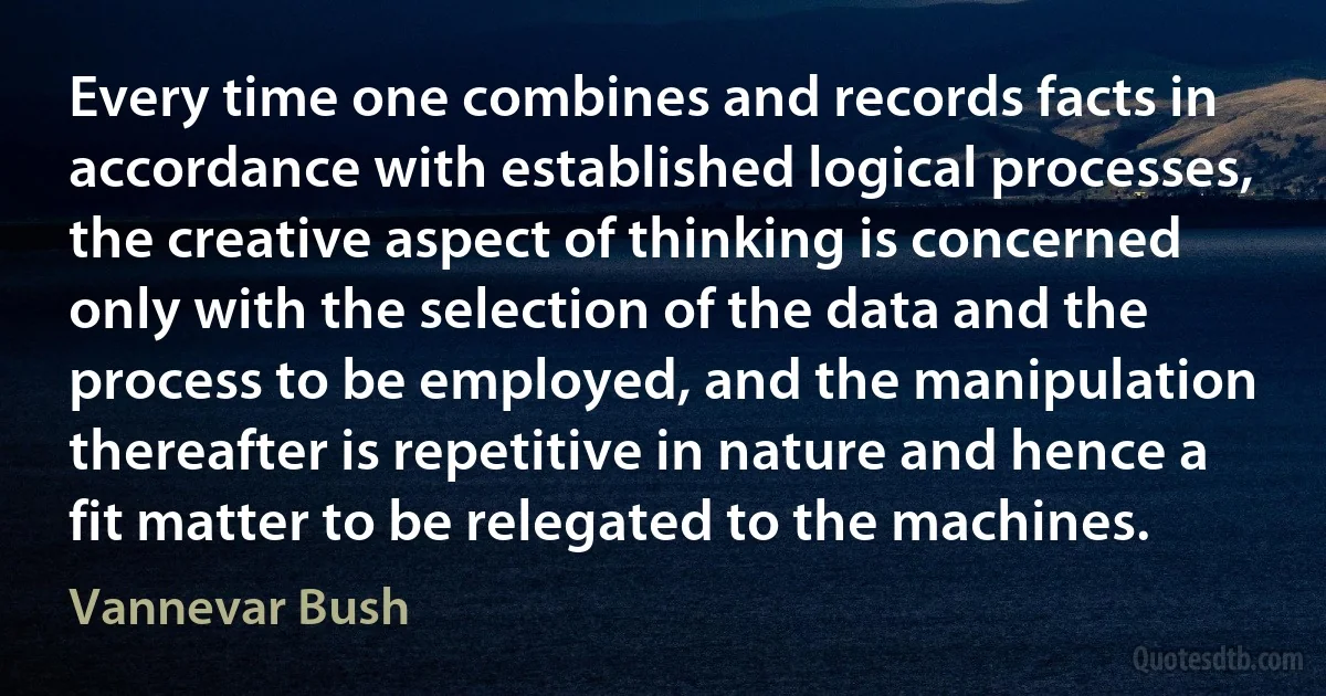 Every time one combines and records facts in accordance with established logical processes, the creative aspect of thinking is concerned only with the selection of the data and the process to be employed, and the manipulation thereafter is repetitive in nature and hence a fit matter to be relegated to the machines. (Vannevar Bush)