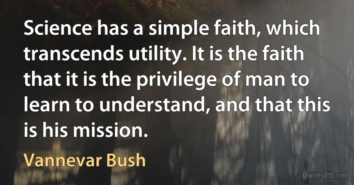 Science has a simple faith, which transcends utility. It is the faith that it is the privilege of man to learn to understand, and that this is his mission. (Vannevar Bush)