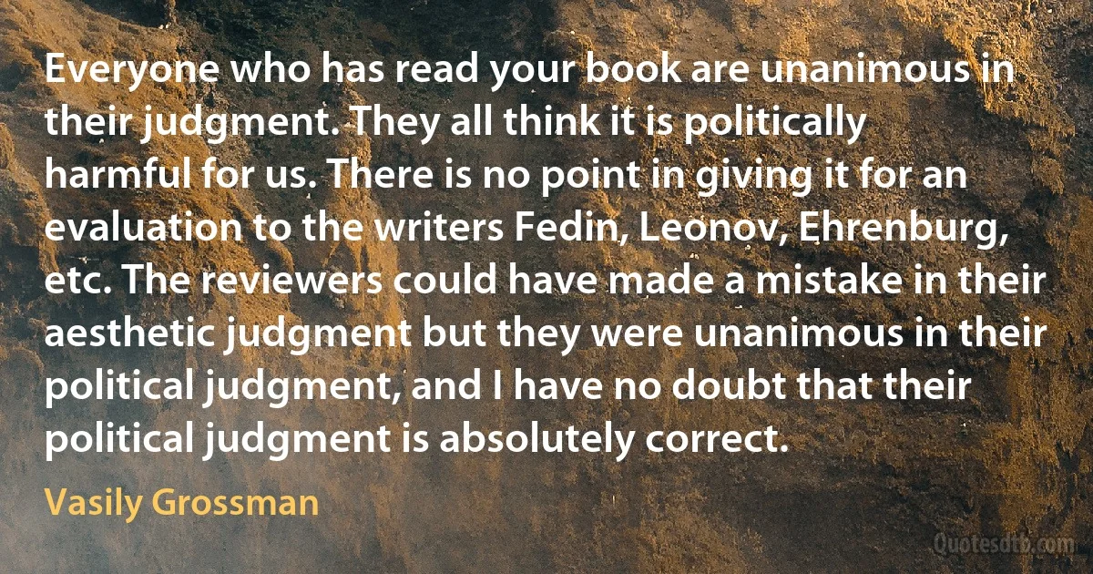 Everyone who has read your book are unanimous in their judgment. They all think it is politically harmful for us. There is no point in giving it for an evaluation to the writers Fedin, Leonov, Ehrenburg, etc. The reviewers could have made a mistake in their aesthetic judgment but they were unanimous in their political judgment, and I have no doubt that their political judgment is absolutely correct. (Vasily Grossman)