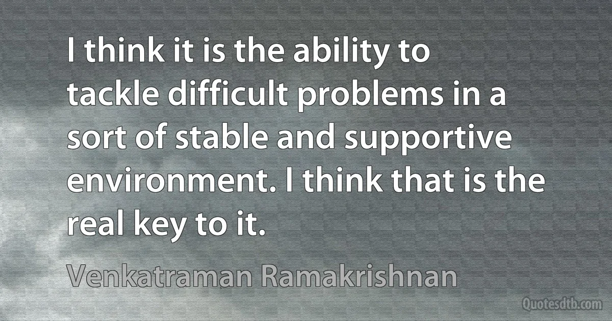 I think it is the ability to tackle difficult problems in a sort of stable and supportive environment. I think that is the real key to it. (Venkatraman Ramakrishnan)