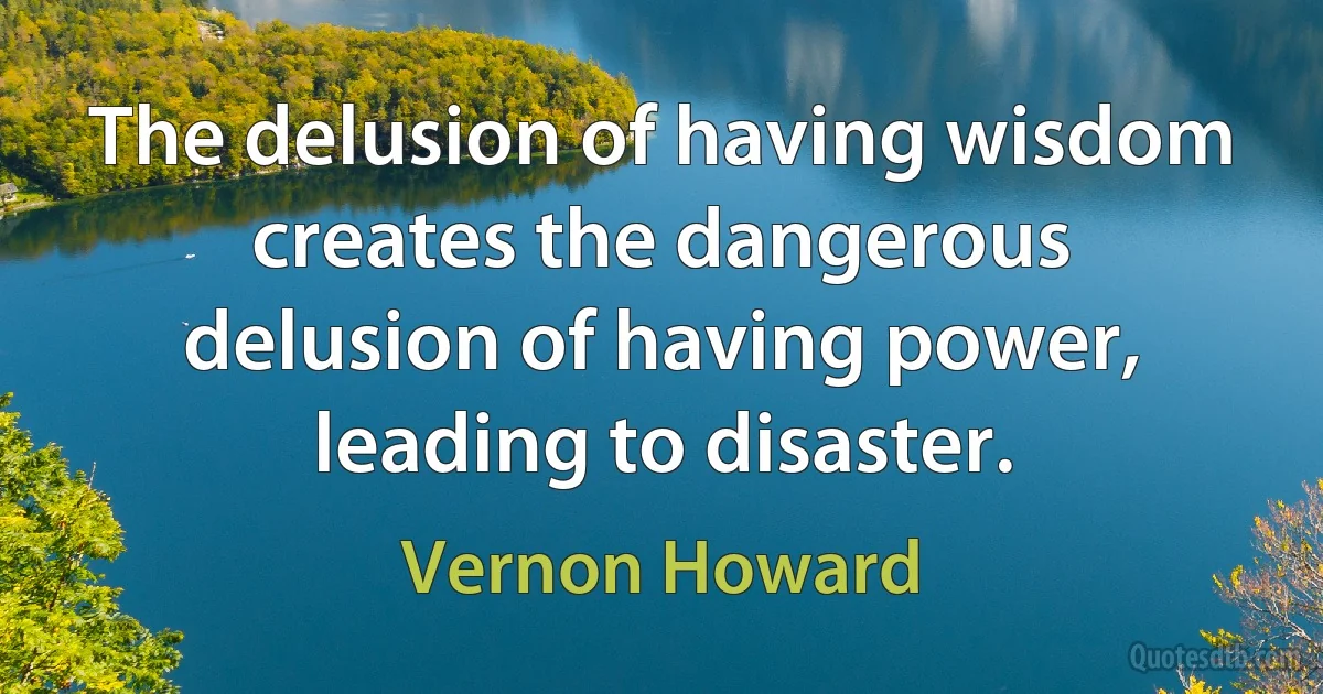 The delusion of having wisdom creates the dangerous delusion of having power, leading to disaster. (Vernon Howard)